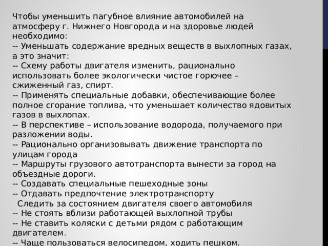 Чтобы уменьшить пагубное влияние автомобилей на атмосферу г. Нижнего Новгорода и на здоровье людей необходимо: -- Уменьшать содержание вредных веществ в выхлопных газах, а это значит: -- Схему работы двигателя изменить, рационально использовать более экологически чистое горючее – сжиженный газ, спирт. -- Применять специальные добавки, обеспечивающие более полное сгорание топлива, что уменьшает количество ядовитых газов в выхлопах. -- В перспективе – использование водорода, получаемого при разложении воды. -- Рационально организовывать движение транспорта по улицам города -- Маршруты грузового автотранспорта вынести за город на объездные дороги. -- Создавать специальные пешеходные зоны -- Отдавать предпочтение электротранспорту   Следить за состоянием двигателя своего автомобиля -- Не стоять вблизи работающей выхлопной трубы -- Не ставить коляски с детьми рядом с работающим двигателем. -- Чаще пользоваться велосипедом, ходить пешком. 