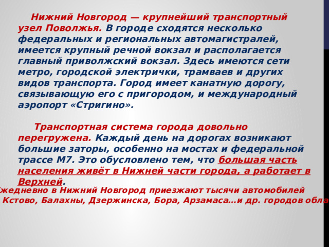  Нижний Новгород — крупнейший транспортный узел Поволжья. В городе сходятся несколько федеральных и региональных автомагистралей, имеется крупный речной вокзал и располагается главный приволжский вокзал. Здесь имеются сети метро, городской электрички, трамваев и других видов транспорта. Город имеет канатную дорогу, связывающую его с пригородом, и международный аэропорт «Стригино».   Транспортная система города довольно перегружена. Каждый день на дорогах возникают большие заторы, особенно на мостах и федеральной трассе М7. Это обусловлено тем, что большая часть населения живёт в Нижней части города, а работает в Верхней .  Ежедневно в Нижний Новгород приезжают тысячи автомобилей  из Кстово, Балахны, Дзержинска, Бора, Арзамаса…и др. городов области. 