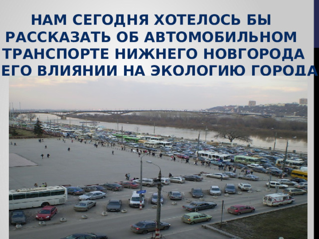 Нам сегодня хотелось бы Рассказать об автомобильном  транспорте Нижнего новгорода И его влиянии на экологию Города  и здоровье нижегородцев 