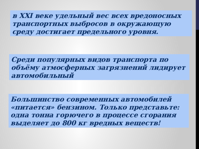 в XXI веке удельный вес всех вредоносных транспортных выбросов в окружающую среду достигает предельного уровня. Среди популярных ви­дов транспорта по объёму атмосферных загрязнений лидирует автомобильный Большинство современных автомобилей «питается» бензином. Только представьте: одна тонна горючего в процессе сгорания выделяет до 800 кг вредных веществ! 