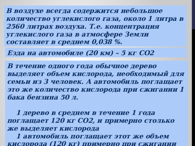 В воздухе всегда содержится небольшое количество углекислого газа, около 1 литра в 2560 литрах воздуха. Т.е. концентрация углекислого газа в атмосфере Земли составляет в среднем 0,038 %. Езда на автомобиле (20 км) – 5 кг CO2 В течение одного года обычное дерево выделяет объем кислорода, необходимый для семьи из 3 человек. А автомобиль поглащает это же количество кислорода при сжигании 1 бака бензина 50 л.   1 дерево в среднем в течение 1 года поглащает 120 кг СO2, и примерно столько же выделяет кислорода  1 автомобиль поглащает этот же объем кислорода (120 кг) примерно при сжигании около 50 литров бензина, и вырабатывает различные выхлопные газы 