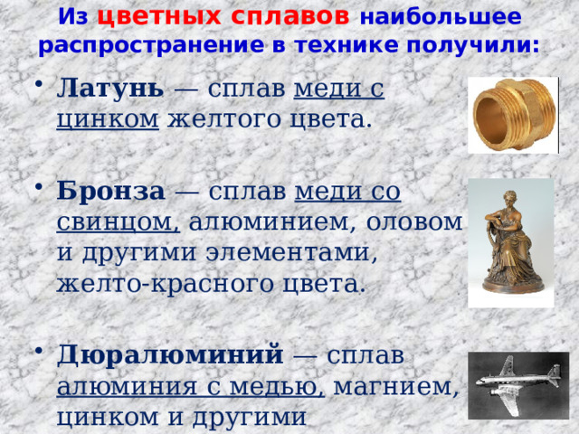 Из цветных сплавов наибольшее распространение в технике получили:    Латунь — сплав меди с цинком желтого цвета.  Бронза — сплав меди со свинцом, алюминием, оловом и другими элементами, желто-красного цвета.  Дюралюминий — сплав алюминия с медью, магнием, цинком и другими элементами, серебристого цвета. 
