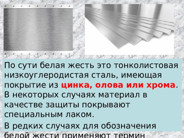 По сути белая жесть это тонколистовая низкоуглеродистая сталь, имеющая покрытие из цинка, олова или хрома . В некоторых случаях материал в качестве защиты покрывают специальным лаком. В редких случаях для обозначения белой жести применяют термин « луженая сталь ». 