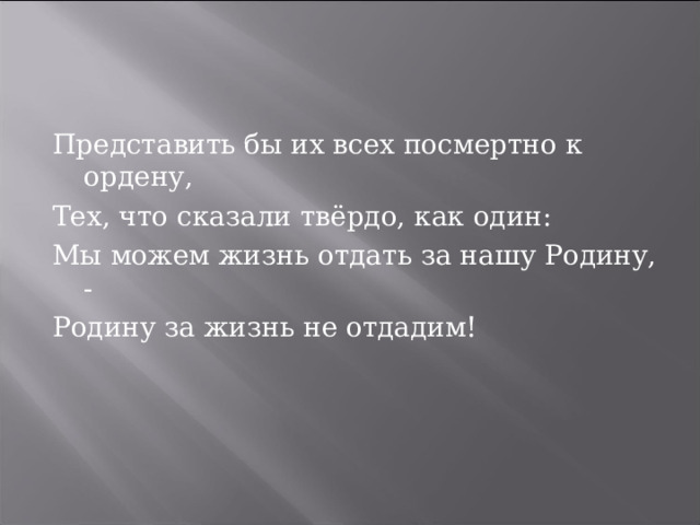Представить бы их всех посмертно к ордену, Тех, что сказали твёрдо, как один: Мы можем жизнь отдать за нашу Родину, - Родину за жизнь не отдадим! 