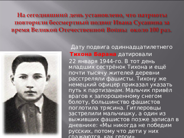  Дату подвига одиннадцатилетнего   Тихона Барана  датировали  22 января 1944-го. В тот день младших сестрёнок Тихона и ещё почти тысячу жителей деревни расстреляли фашисты. Тихону же немецкий офицер приказал указать путь к партизанам. Мальчик привёл врагов к запорошенному снегом болоту, большинство фашистов поглотила трясина. Гитлеровцы застрелили мальчишку, а один из выживших фашистов позже записал в дневнике: «Мы никогда не победим русских, потому что дети у них сражаются, как герои».   