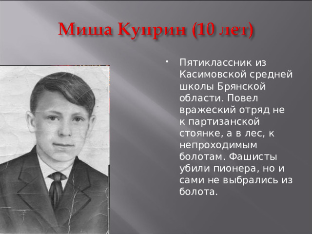 Пятиклассник из Касимовской средней школы Брянской области. Повел вражеский отряд не к партизанской стоянке, а в лес, к непроходимым болотам. Фашисты убили пионера, но и сами не выбрались из болота.  