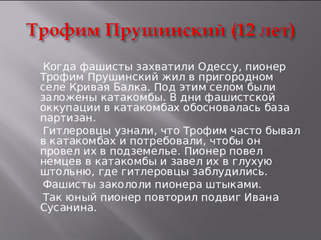  Когда фашисты захватили Одессу, пионер Трофим Прушинский жил в пригородном селе Кривая Балка. Под этим селом были заложены катакомбы. В дни фашистской оккупации в катакомбах обосновалась база партизан.  Гитлеровцы узнали, что Трофим часто бывал в катакомбах и потребовали, чтобы он провел их в подземелье. Пионер повел немцев в катакомбы и завел их в глухую штольню, где гитлеровцы заблудились.  Фашисты закололи пионера штыками.  Так юный пионер повторил подвиг Ивана Сусанина. 