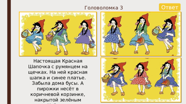 Ответ Головоломка 3 Настоящая Красная Шапочка с румянцем на щечках. На ней красная шапка и синее платье. Забыла дома бусы. А пирожки несёт в коричневой корзинке, накрытой зелёным платком. Найди настоящую Красную Шапочку. 