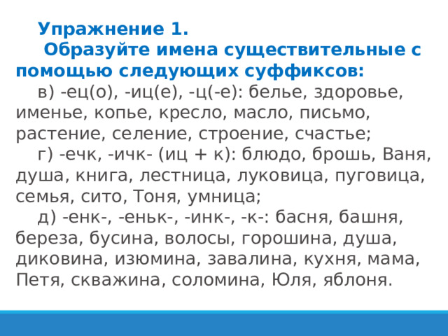 Упражнение 1.   Образуйте имена существительные с помощью следующих суффиксов: в) -ец(о), -иц(е), -ц(-е): белье, здоровье, именье, копье, кресло, масло, письмо, растение, селение, строение, счастье; г) -ечк, -ичк- (иц + к): блюдо, брошь, Ваня, душа, книга, лестница, луковица, пуговица, семья, сито, Тоня, умница; д) -енк-, -еньк-, -инк-, -к-: басня, башня, береза, бусина, волосы, горошина, душа, диковина, изюмина, завалина, кухня, мама, Петя, скважина, соломина, Юля, яблоня. 