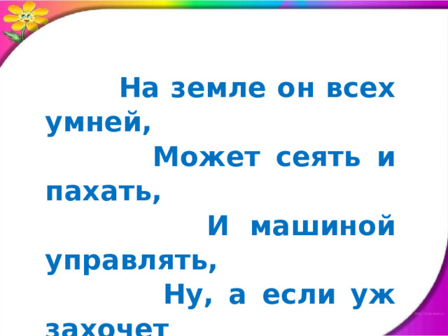  На земле он всех умней,  Может сеять и пахать,  И машиной управлять,  Ну, а если уж захочет  Может в облака слетать. 