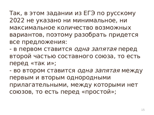 Так, в этом задании из ЕГЭ по русскому 2022 не указано ни минимальное, ни максимальное количество возможных вариантов, поэтому разобрать придется все предложения:  - в первом ставится  одна запятая  перед второй частью составного союза, то есть перед «так и»;  - во втором ставится  одна запятая  между первым и вторым однородными прилагательными, между которыми нет союзов, то есть перед «простой»;    