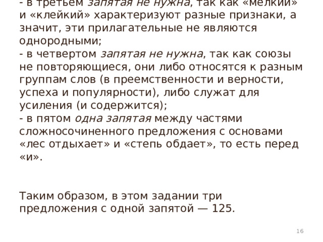 - в третьем  запятая не нужна , так как «мелкий» и «клейкий» характеризуют разные признаки, а значит, эти прилагательные не являются однородными;  - в четвертом  запятая не нужна , так как союзы не повторяющиеся, они либо относятся к разным группам слов (в преемственности и верности, успеха и популярности), либо служат для усиления (и содержится);  - в пятом  одна запятая  между частями сложносочиненного предложения с основами «лес отдыхает» и «степь обдает», то есть перед «и».    Таким образом, в этом задании три предложения с одной запятой — 125.    