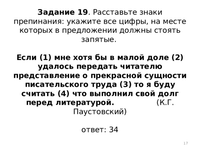 Задание 19 . Расставьте знаки препинания: укажите все цифры, на месте которых в предложении должны стоять запятые.   Если (1) мне хотя бы в малой доле (2) удалось передать читателю представление о прекрасной сущности писательского труда (3) то я буду считать (4) что выполнил свой долг перед литературой. (К.Г. Паустовский)   ответ: 34  