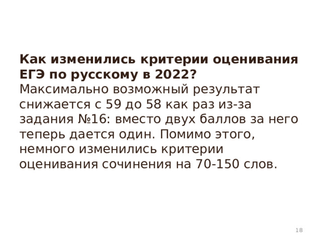 Как изменились критерии оценивания ЕГЭ по русскому в 2022?  Максимально возможный результат снижается с 59 до 58 как раз из-за задания №16: вместо двух баллов за него теперь дается один. Помимо этого, немного изменились критерии оценивания сочинения на 70-150 слов.    