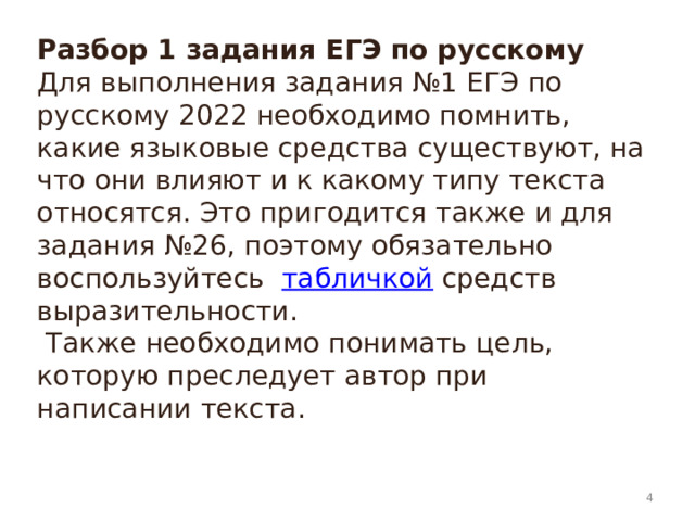 Разбор 1 задания ЕГЭ по русскому  Для выполнения задания №1 ЕГЭ по русскому 2022 необходимо помнить, какие языковые средства существуют, на что они влияют и к какому типу текста относятся. Это пригодится также и для задания №26, поэтому обязательно воспользуйтесь   табличкой  средств выразительности.  Также необходимо понимать цель, которую преследует автор при написании текста.     