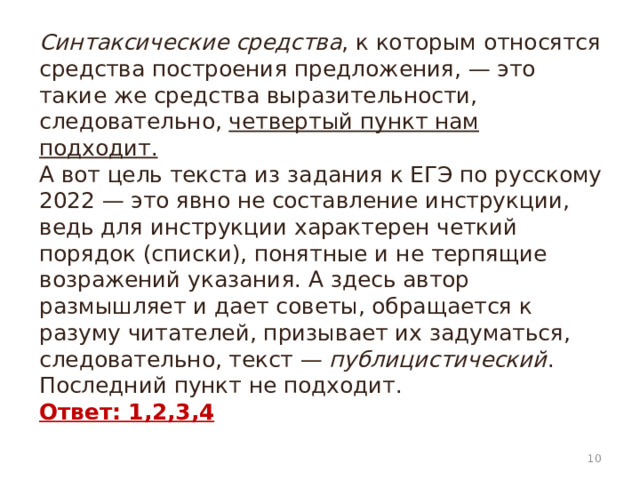 Синтаксические средства , к которым относятся средства построения предложения, — это такие же средства выразительности, следовательно, четвертый пункт нам подходит.  А вот цель текста из задания к ЕГЭ по русскому 2022 — это явно не составление инструкции, ведь для инструкции характерен четкий порядок (списки), понятные и не терпящие возражений указания. А здесь автор размышляет и дает советы, обращается к разуму читателей, призывает их задуматься, следовательно, текст —  публицистический . Последний пункт не подходит.  Ответ: 1,2,3,4    