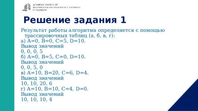 Решение задания 1 Результат работы алгоритма определяется с помощью трассировочных таблиц (а, б, в, г): а) А=0, В=0, C=5, D=10. Вывод значений 0, 0, 0, 5 б) А=0, В=5, C=0, D=10. Вывод значений 0, 0, 5, 0 в) А=10, В=20, C=6, D=4. Вывод значений 10, 10, 20, 6 г) А=10, В=10, C=4, D=0. Вывод значений 10, 10, 10, 4 