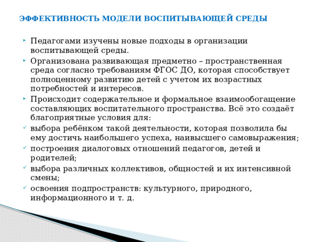 ЭФФЕКТИВНОСТЬ МОДЕЛИ ВОСПИТЫВАЮЩЕЙ СРЕДЫ Педагогами изучены новые подходы в организации воспитывающей среды. Организована развивающая предметно – пространственная среда согласно требованиям ФГОС ДО, которая способствует полноценному развитию детей с учетом их возрастных потребностей и интересов. Происходит содержательное и формальное взаимообогащение составляющих воспитательного пространства. Всё это создаёт благоприятные условия для: выбора ребёнком такой деятельности, которая позволила бы ему достичь наибольшего успеха, наивысшего самовыражения; построения диалоговых отношений педагогов, детей и родителей; выбора различных коллективов, общностей и их интенсивной смены; освоения подпространств: культурного, природного, информационного и т. д. 