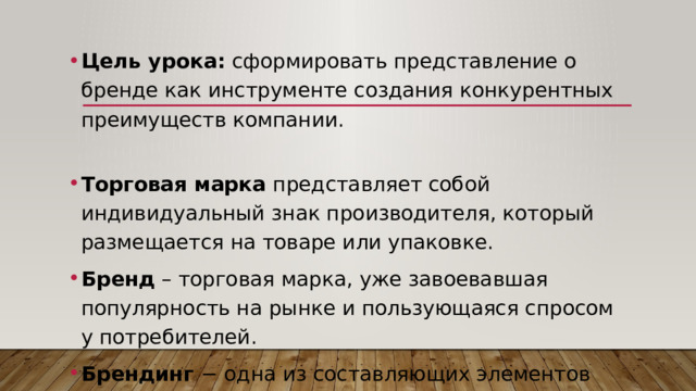 Цель урока: сформировать представление о бренде как инструменте создания конкурентных преимуществ компании. Торговая марка представляет собой индивидуальный знак производителя, который размещается на товаре или упаковке. Бренд – торговая марка, уже завоевавшая популярность на рынке и пользующаяся спросом у потребителей. Брендинг − одна из составляющих элементов маркетинговых коммуникаций. 