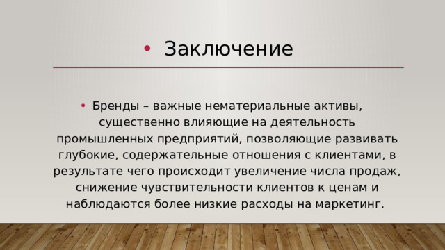 Заключение Бренды – важные нематериальные активы, существенно влияющие на деятельность промышленных предприятий, позволяющие развивать глубокие, содержательные отношения с клиентами, в результате чего происходит увеличение числа продаж, снижение чувствительности клиентов к ценам и наблюдаются более низкие расходы на маркетинг. 