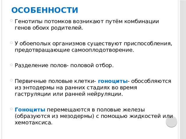 Особенности Генотипы потомков возникают путём комбинации генов обоих родителей. У обоеполых организмов существуют приспособления, предотвращающие самооплодотворение. Разделение полов- половой отбор. Первичные половые клетки- гоноциты - обособляются из энтодермы на ранних стадиях во время гаструляции или ранней нейруляции. Гоноциты перемещаются в половые железы (образуются из мезодермы) с помощью жидкостей или хемотаксиса. 