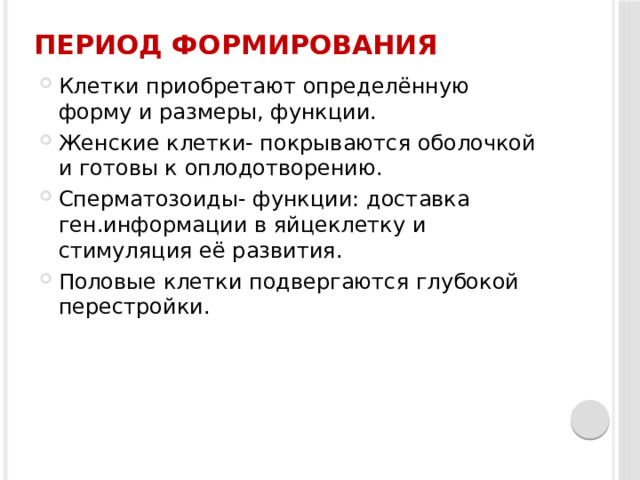 Период формирования Клетки приобретают определённую форму и размеры, функции. Женские клетки- покрываются оболочкой и готовы к оплодотворению. Сперматозоиды- функции: доставка ген.информации в яйцеклетку и стимуляция её развития. Половые клетки подвергаются глубокой перестройки. 