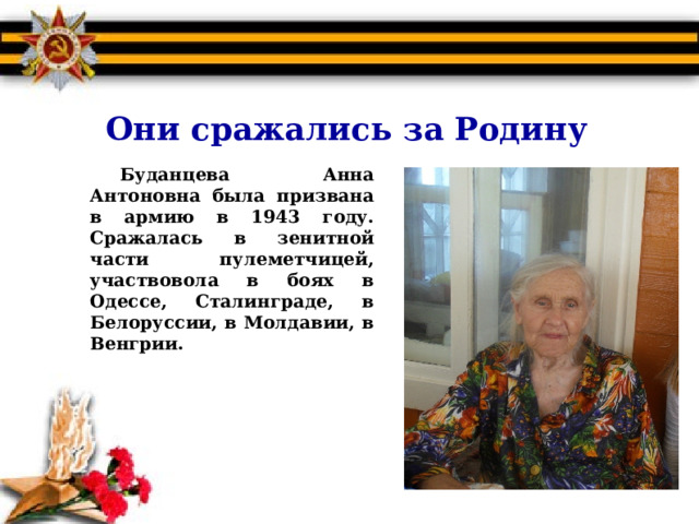 Они сражались за Родину Буданцева Анна Антоновна была призвана в армию в 1943 году. Сражалась в зенитной части пулеметчицей, участвовола в боях в Одессе, Сталинграде, в Белоруссии, в Молдавии, в Венгрии.  