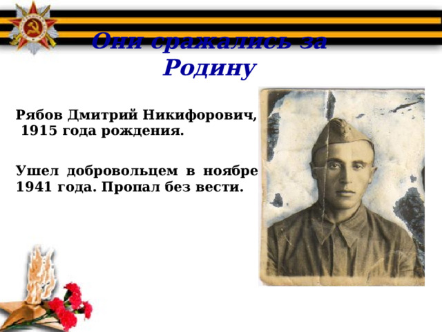 Они сражались за Родину  Рябов Дмитрий Никифорович,  1915 года рождения.  Ушел добровольцем в ноябре 1941 года. Пропал без вести.  