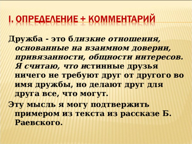 Дружба - это б лизкие отношения, основанные на взаимном доверии, привязанности, общности интересов. Я считаю, что и стинные друзья ничего не требуют друг от другого во имя дружбы, но делают друг для друга все, что могут. Эту мысль я могу подтвержить примером из текста из рассказе Б. Раевского.  