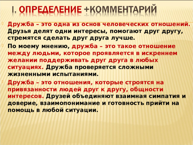 Дружба – это одна из основ человеческих отношений. Друзья делят одни интересы, помогают друг другу, стремятся сделать друг друга лучше. По моему мнению, дружба – это такое отношение между людьми, которое проявляется в искреннем желании поддерживать друг друга в любых ситуациях. Дружба проверяется сложными жизненными испытаниями. Дружба – это отношения, которые строятся на привязанности людей друг к другу, общности интересов. Друзей объединяют взаимная симпатия и доверие, взаимопонимание и готовность прийти на помощь в любой ситуации.    