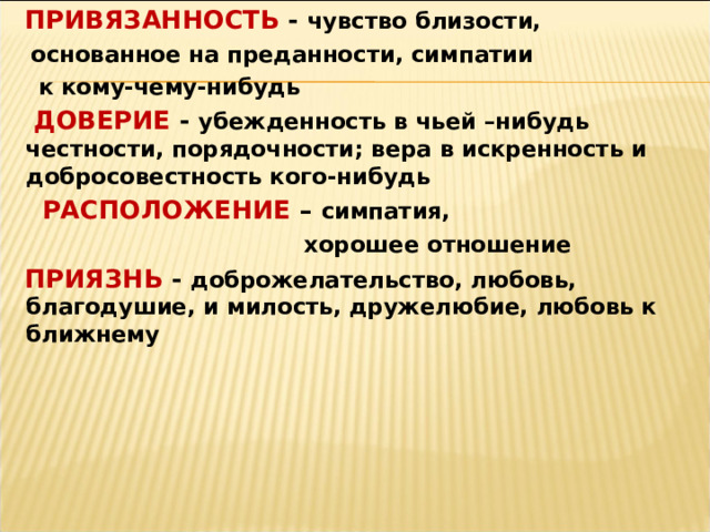  ПРИВЯЗАННОСТЬ - чувство близости,  основанное на преданности, симпатии  к кому-чему-нибудь  ДОВЕРИЕ - убежденность в чьей – нибудь честности, порядочности; вера в искренность и добросовестность кого-нибудь  РАСПОЛОЖЕНИЕ – симпатия,  хорошее отношение  ПРИЯЗНЬ - доброжелательство, любовь, благодушие, и милость, дружелюбие, любовь к ближнему  