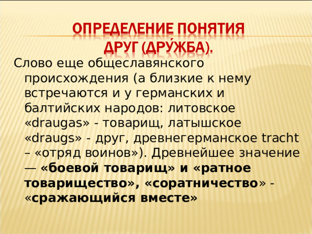 Слово еще общеславянского происхождения (а близкие к нему встречаются и у германских и балтийских народов: литовское « draugas » - товарищ, латышское « draugs » - друг, древнегерманское tracht – «отряд воинов»). Древнейшее значение — «боевой товарищ» и «ратное товарищество», «соратничество » - « сражающийся вместе» 