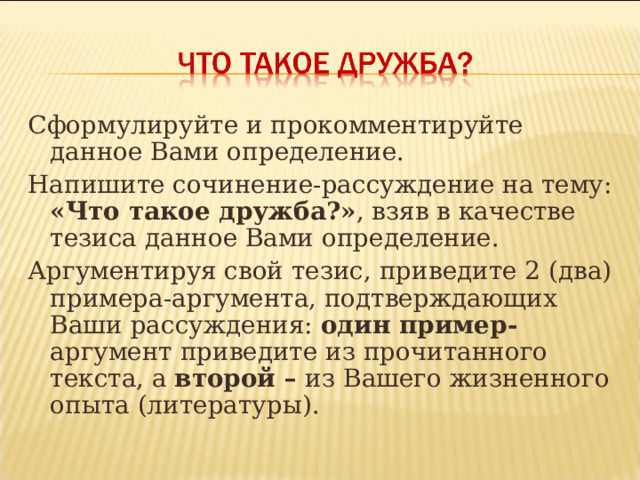 Сформулируйте и прокомментируйте данное Вами определение. Напишите сочинение-рассуждение на тему: «Что такое дружба?» , взяв в качестве тезиса данное Вами определение. Аргументируя свой тезис, приведите 2 (два) примера-аргумента, подтверждающих Ваши рассуждения: один пример- аргумент приведите из прочитанного текста, а второй – из Вашего жизненного опыта (литературы). 