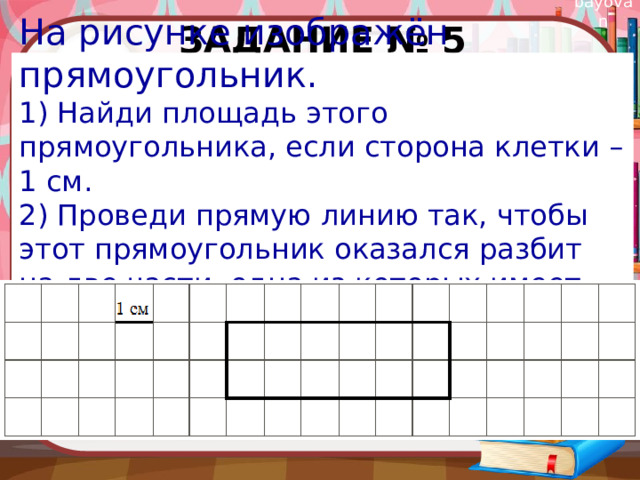 Задание № 5 На рисунке изображён прямоугольник. 1) Найди площадь этого прямоугольника, если сторона клетки – 1 см. 2) Проведи прямую линию так, чтобы этот прямоугольник оказался разбит на две части, одна из которых имеет периметр 8 см. 
