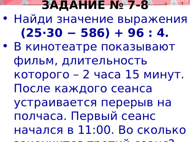 ЗАДАНИЕ № 7-8 Найди значение выражения (25⋅30 − 586) + 96 : 4. В кинотеатре показывают фильм, длительность которого – 2 часа 15 минут. После каждого сеанса устраивается перерыв на полчаса. Первый сеанс начался в 11:00. Во сколько закончится третий сеанс? 