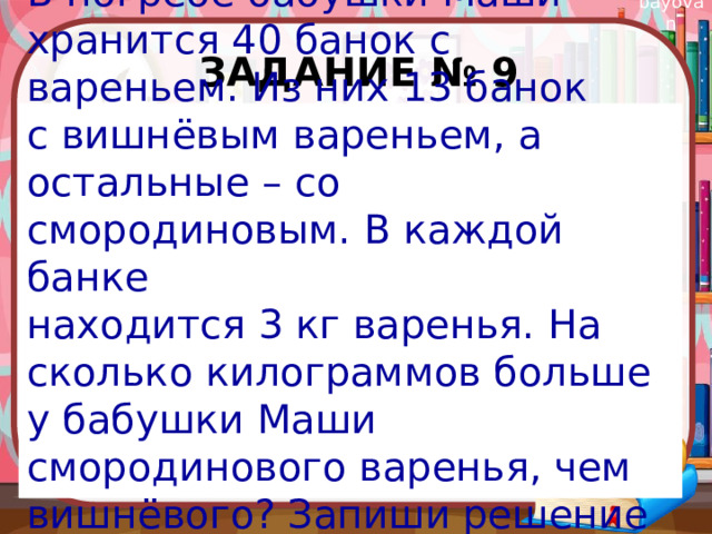 Задание № 9 В погребе бабушки Маши хранится 40 банок с вареньем. Из них 13 банок с вишнёвым вареньем, а остальные – со смородиновым. В каждой банке находится 3 кг варенья. На сколько килограммов больше у бабушки Маши смородинового варенья, чем вишнёвого? Запиши решение и ответ. 