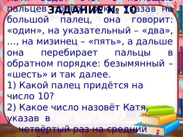 Задание № 10 Катя ведёт счёт с помощью пальцев правой руки. Указав на большой палец, она говорит: «один», на указательный – «два», …, на мизинец – «пять», а дальше она перебирает пальцы в обратном порядке: безымянный – «шесть» и так далее. 1) Какой палец придётся на число 10? 2) Какое число назовёт Катя, указав в  четвёртый раз на средний палец? 