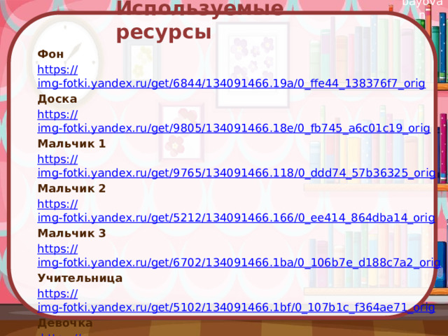  Используемые ресурсы Фон https:// img-fotki.yandex.ru/get/6844/134091466.19a/0_ffe44_138376f7_orig Доска https:// img-fotki.yandex.ru/get/9805/134091466.18e/0_fb745_a6c01c19_orig Мальчик 1 https:// img-fotki.yandex.ru/get/9765/134091466.118/0_ddd74_57b36325_orig Мальчик 2 https:// img-fotki.yandex.ru/get/5212/134091466.166/0_ee414_864dba14_orig Мальчик 3 https:// img-fotki.yandex.ru/get/6702/134091466.1ba/0_106b7e_d188c7a2_orig Учительница https:// img-fotki.yandex.ru/get/5102/134091466.1bf/0_107b1c_f364ae71_orig Девочка  https:// img-fotki.yandex.ru/get/4700/134091466.18f/0_fb75b_e33ffaf4_orig Книги https:// img-fotki.yandex.ru/get/5402/134091466.18e/0_fb746_ca8ca728_orig 