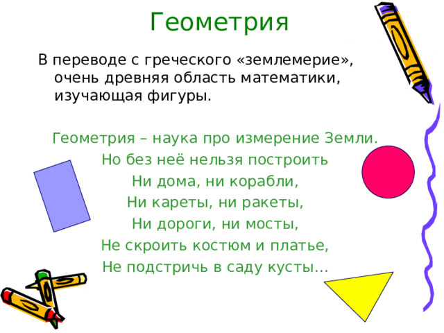 Геометрия В переводе с греческого «землемерие», очень древняя область математики, изучающая фигуры. Геометрия – наука про измерение Земли. Но без неё нельзя построить Ни дома, ни корабли, Ни кареты, ни ракеты, Ни дороги, ни мосты, Не скроить костюм и платье, Не подстричь в саду кусты… 