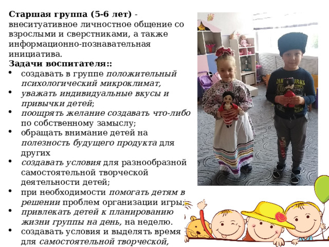 Старшая группа (5-6 лет) - внеситуативное личностное общение со взрослыми и сверстниками, а также информационно-познавательная инициатива. Задачи воспитателя:: создавать в группе положительный психологический микроклимат, уважать индивидуальные вкусы и привычки детей ; поощрять желание создавать что-либо по собственному замыслу; обращать внимание детей на полезность будущего продукта для других создавать условия для разнообразной самостоятельной творческой деятельности детей; при необходимости помогать детям в решении проблем организации игры; привлекать детей к планированию жизни группы на день, на неделю. создавать условия и выделять время для самостоятельной творческой, познавательной деятельности детей по интересам . 