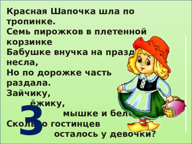 Красная Шапочка шла по тропинке. Семь пирожков в плетенной корзинке Бабушке внучка на праздник несла, Но по дорожке часть раздала. Зайчику,  ёжику,  мышке и белочке. Сколько гостинцев  осталось у девочки?   3 