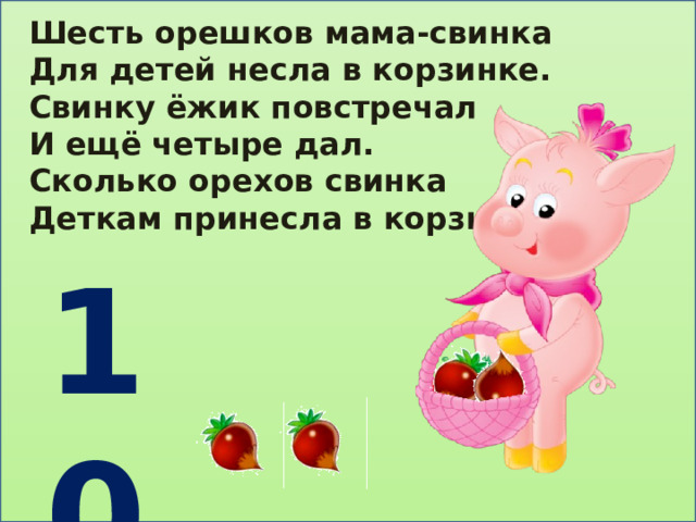 Шесть орешков мама-свинка Для детей несла в корзинке. Свинку ёжик повстречал И ещё четыре дал. Сколько орехов свинка Деткам принесла в корзинке? 10 