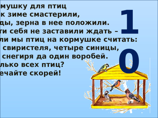 10 Кормушку для птиц Мы к зиме смастерили, Ягоды, зерна в нее положили. Гости себя не заставили ждать – Стали мы птиц на кормушке считать: Два свиристеля, четыре синицы, Три снегиря да один воробей. Сколько всех птиц? Отвечайте скорей! 