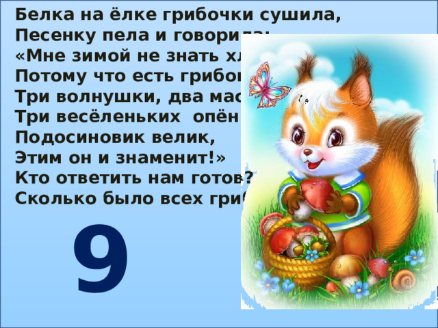Белка на ёлке грибочки сушила, Песенку пела и говорила: «Мне зимой не знать хлопот, Потому что есть грибок: Три волнушки, два маслёнка, Три весёленьких опёнка. Подосиновик велик, Этим он и знаменит!» Кто ответить нам готов? Сколько было всех грибов? 9 