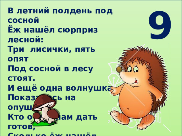 9 В летний полдень под сосной Ёж нашёл сюрприз лесной: Три лисички, пять опят Под сосной в лесу стоят. И ещё одна волнушка Показалась на опушке. Кто ответ нам дать готов, Сколько ёж нашёл грибов? 