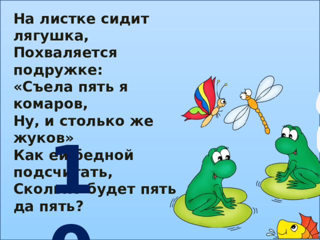 На листке сидит лягушка, Похваляется подружке: «Съела пять я комаров, Ну, и столько же жуков» Как ей бедной подсчитать, Сколько будет пять да пять? 10 