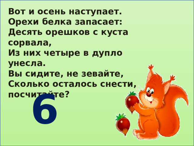 Вот и осень наступает. Орехи белка запасает: Десять орешков с куста сорвала, Из них четыре в дупло унесла. Вы сидите, не зевайте, Сколько осталось снести, посчитайте?  6 