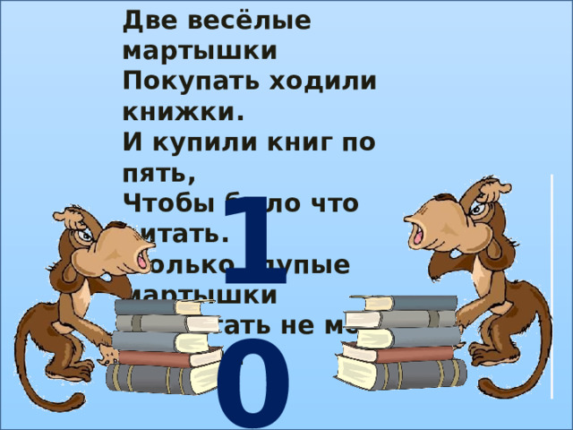 Две весёлые мартышки Покупать ходили книжки. И купили книг по пять, Чтобы было что читать.  Только глупые мартышки Сосчитать не могут книжки.   10 