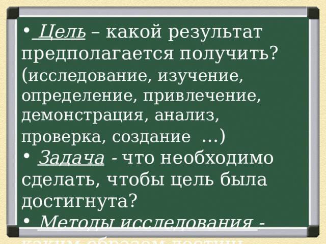  Цель  – какой результат предполагается получить? ( исследование, изучение, определение, привлечение, демонстрация, анализ, проверка, создание …)  Задача  - что необходимо сделать, чтобы цель была достигнута?  Методы исследования - каким образом достичь цели? 
