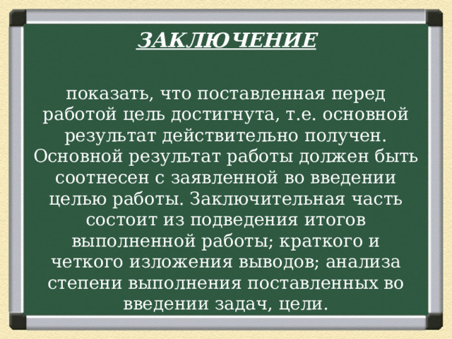 ЗАКЛЮЧЕНИЕ  показать, что поставленная перед работой цель достигнута, т.е. основной результат действительно получен. Основной результат работы должен быть соотнесен с заявленной во введении целью работы. Заключительная часть состоит из подведения итогов выполненной работы; краткого и четкого изложения выводов; анализа степени выполнения поставленных во введении задач, цели. 